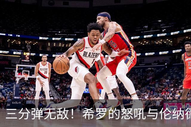 三分弹无敌！希罗的怒吼与伦纳德的“精彩失误