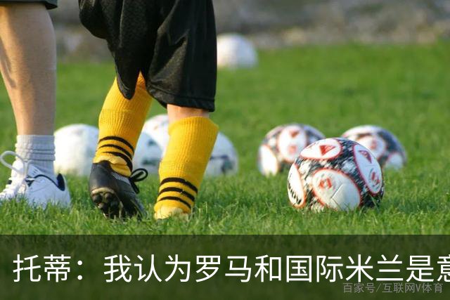 托蒂：我认为罗马和国际米兰是意甲争冠的两支球队